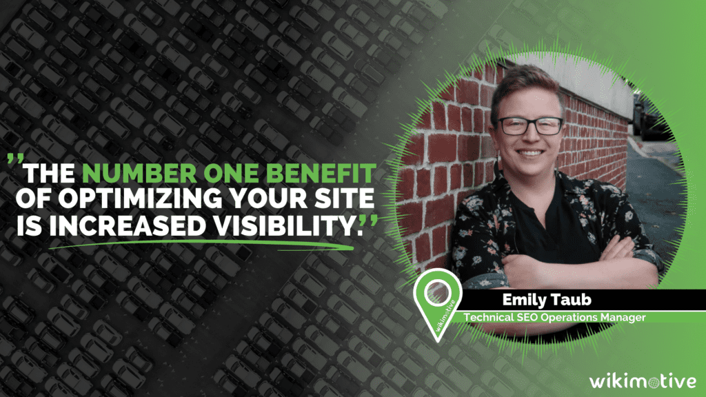 "The number one benefit of optimizing your site is increased visibility", a quote by Emily Taub, Technical SEO Operations Manager of Wikimotive taken from her blog article titled "Maximizing Your Online Presence: A Guide to SEO for Car Dealers"